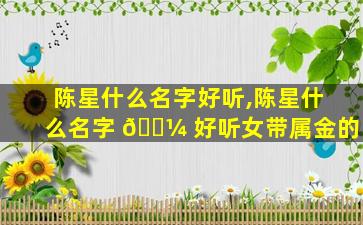 陈星什么名字好听,陈星什么名字 🌼 好听女带属金的
